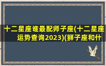 十二星座谁最配师子座(十二星座运势查询2023)(狮子座和什么星座最配子)