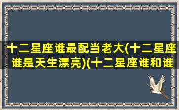 十二星座谁最配当老大(十二星座谁是天生漂亮)(十二星座谁和谁最配做男女朋友)