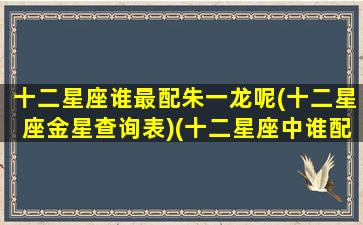 十二星座谁最配朱一龙呢(十二星座金星查询表)(十二星座中谁配谁)
