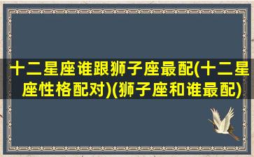 十二星座谁跟狮子座最配(十二星座性格配对)(狮子座和谁最配)