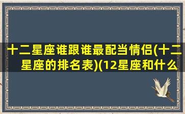 十二星座谁跟谁最配当情侣(十二星座的排名表)(12星座和什么星座配当情侣)