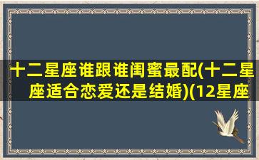 十二星座谁跟谁闺蜜最配(十二星座适合恋爱还是结婚)(12星座跟谁最配当闺蜜)