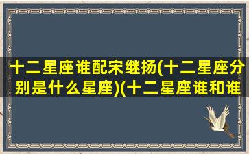 十二星座谁配宋继扬(十二星座分别是什么星座)(十二星座谁和谁最配排名)