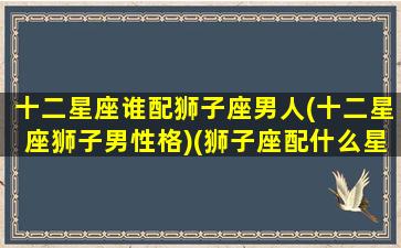 十二星座谁配狮子座男人(十二星座狮子男性格)(狮子座配什么星座的男朋友)