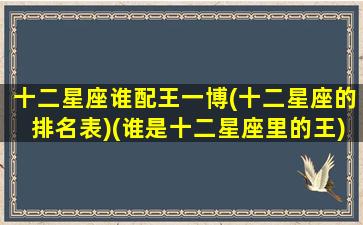 十二星座谁配王一博(十二星座的排名表)(谁是十二星座里的王)