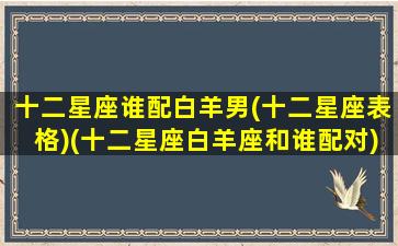 十二星座谁配白羊男(十二星座表格)(十二星座白羊座和谁配对)