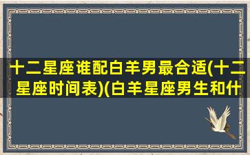 十二星座谁配白羊男最合适(十二星座时间表)(白羊星座男生和什么星座女生最配)