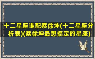 十二星座谁配蔡徐坤(十二星座分析表)(蔡徐坤最想搞定的星座)