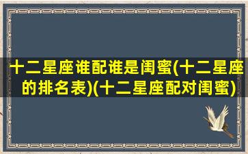 十二星座谁配谁是闺蜜(十二星座的排名表)(十二星座配对闺蜜)