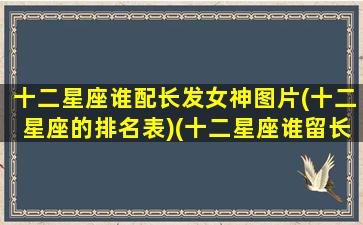 十二星座谁配长发女神图片(十二星座的排名表)(十二星座谁留长头发最好看)