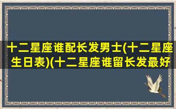 十二星座谁配长发男士(十二星座生日表)(十二星座谁留长发最好看)