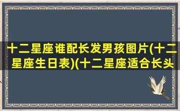 十二星座谁配长发男孩图片(十二星座生日表)(十二星座适合长头发还是短头发)