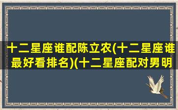 十二星座谁配陈立农(十二星座谁最好看排名)(十二星座配对男明星)