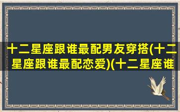 十二星座跟谁最配男友穿搭(十二星座跟谁最配恋爱)(十二星座谁和谁最配谈恋爱)