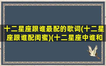 十二星座跟谁最配的歌词(十二星座跟谁配闺蜜)(十二星座中谁和谁的星座最般配)