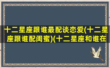 十二星座跟谁最配谈恋爱(十二星座跟谁配闺蜜)(十二星座和谁在一起合适)
