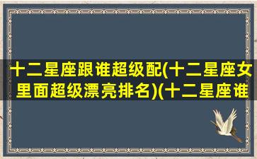 十二星座跟谁超级配(十二星座女里面超级漂亮排名)(十二星座谁跟谁最配当夫妻)