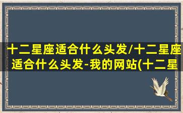 十二星座适合什么头发/十二星座适合什么头发-我的网站(十二星座都适合什么发型)