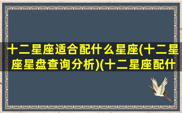 十二星座适合配什么星座(十二星座星盘查询分析)(十二星座配什么样)