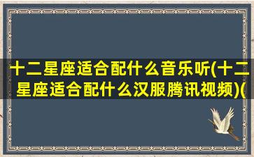 十二星座适合配什么音乐听(十二星座适合配什么汉服腾讯视频)(适合十二星座专属音乐)