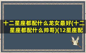 十二星座都配什么龙女最好(十二星座都配什么帅哥)(12星座配什么男朋友)