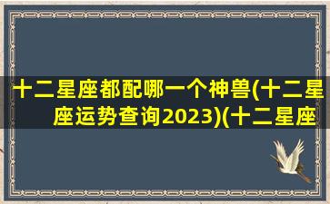 十二星座都配哪一个神兽(十二星座运势查询2023)(十二星座都配谁)