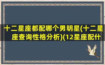 十二星座都配哪个男明星(十二星座查询性格分析)(12星座配什么明星男友合适)