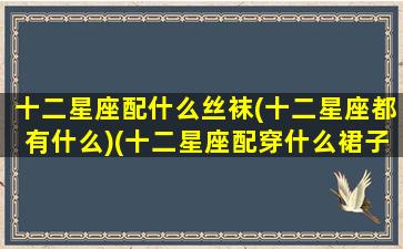 十二星座配什么丝袜(十二星座都有什么)(十二星座配穿什么裙子)