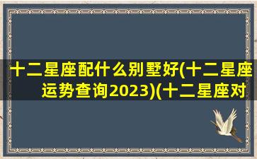 十二星座配什么别墅好(十二星座运势查询2023)(十二星座对应的别墅)