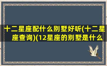 十二星座配什么别墅好听(十二星座查询)(12星座的别墅是什么样子的)