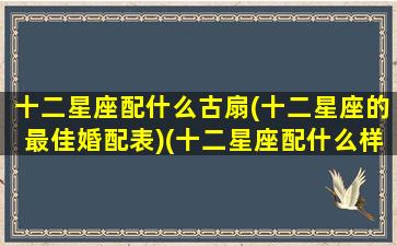 十二星座配什么古扇(十二星座的最佳婚配表)(十二星座配什么样)