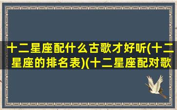 十二星座配什么古歌才好听(十二星座的排名表)(十二星座配对歌曲)