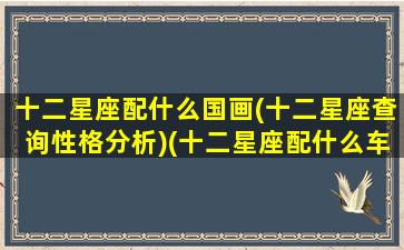 十二星座配什么国画(十二星座查询性格分析)(十二星座配什么车什么颜色)