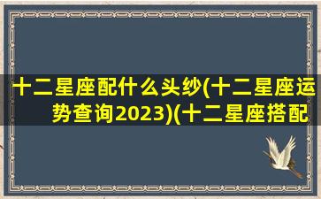 十二星座配什么头纱(十二星座运势查询2023)(十二星座搭配什么衣服最好看)