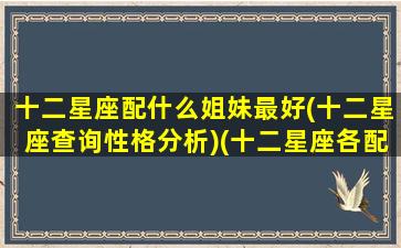 十二星座配什么姐妹最好(十二星座查询性格分析)(十二星座各配什么星座)