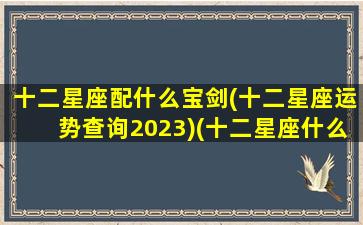 十二星座配什么宝剑(十二星座运势查询2023)(十二星座什么配什么星座)