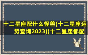 十二星座配什么怪兽(十二星座运势查询2023)(十二星座都配什么星座)