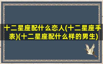 十二星座配什么恋人(十二星座手表)(十二星座配什么样的男生)