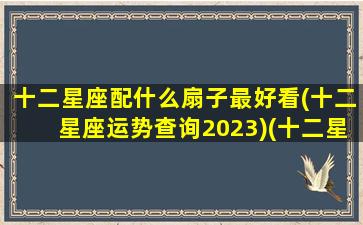 十二星座配什么扇子最好看(十二星座运势查询2023)(十二星座扇子武器图片)