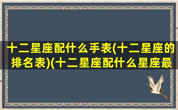 十二星座配什么手表(十二星座的排名表)(十二星座配什么星座最好)