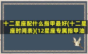 十二星座配什么指甲最好(十二星座时间表)(12星座专属指甲油)