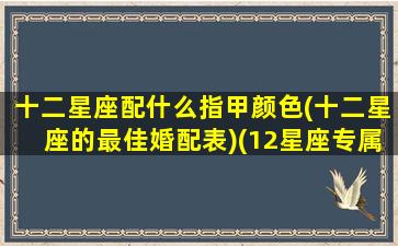 十二星座配什么指甲颜色(十二星座的最佳婚配表)(12星座专属指甲油)