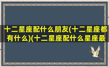 十二星座配什么朋友(十二星座都有什么)(十二星座配什么星座最好)