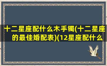 十二星座配什么木手镯(十二星座的最佳婚配表)(12星座配什么动物)