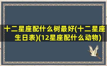 十二星座配什么树最好(十二星座生日表)(12星座配什么动物)