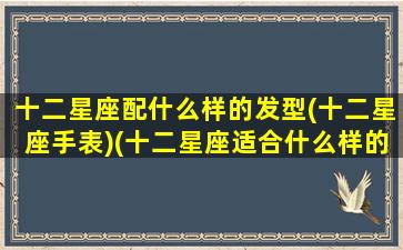 十二星座配什么样的发型(十二星座手表)(十二星座适合什么样的发型)