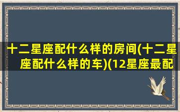 十二星座配什么样的房间(十二星座配什么样的车)(12星座最配什么房子)
