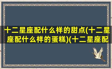 十二星座配什么样的甜点(十二星座配什么样的蛋糕)(十二星座配什么样的男生)