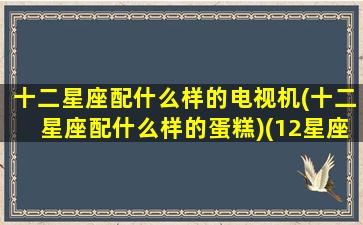 十二星座配什么样的电视机(十二星座配什么样的蛋糕)(12星座配对)
