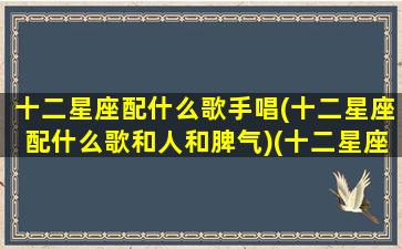 十二星座配什么歌手唱(十二星座配什么歌和人和脾气)(十二星座适合唱什么流行歌曲)